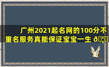 广州2021起名网的100分不重名服务真能保证宝宝一生 🦟 幸福